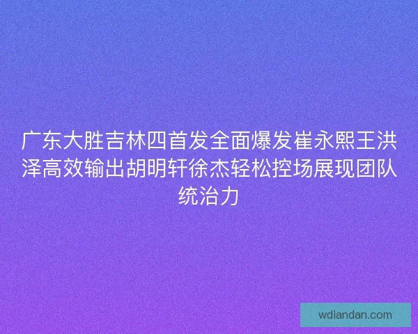 广东大胜吉林四首发全面爆发崔永熙王洪泽高效输出胡明轩徐杰轻松控场展现团队统治力